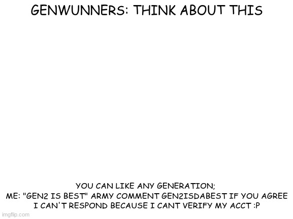 Me: Is More than average gen 2 fan | GENWUNNERS: THINK ABOUT THIS; YOU CAN LIKE ANY GENERATION; 
ME: "GEN2 IS BEST" ARMY COMMENT GEN2ISDABEST IF YOU AGREE
I CAN'T RESPOND BECAUSE I CANT VERIFY MY ACCT :P | image tagged in blank white template | made w/ Imgflip meme maker