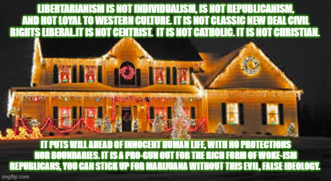 Christmas lights | LIBERTARIANISM IS NOT INDIVIDUALISM, IS NOT REPUBLICANISM, AND NOT LOYAL TO WESTERN CULTURE. IT IS NOT CLASSIC NEW DEAL CIVIL RIGHTS LIBERAL.IT IS NOT CENTRIST.  IT IS NOT CATHOLIC. IT IS NOT CHRISTIAN. IT PUTS WILL AHEAD OF INNOCENT HUMAN LIFE, WITH NO PROTECTIONS NOR BOUNDARIES. IT IS A PRO-GUN OUT FOR THE RICH FORM OF WOKE-ISM REPUBLICANS, YOU CAN STICK UP FOR MARIJUANA WITHOUT THIS EVIL, FALSE IDEOLOGY. | image tagged in christmas lights | made w/ Imgflip meme maker