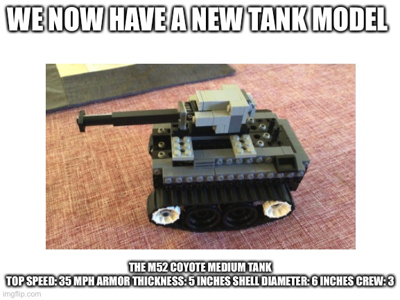 My tank I made out of legos | WE NOW HAVE A NEW TANK MODEL; THE M52 COYOTE MEDIUM TANK
TOP SPEED: 35 MPH ARMOR THICKNESS: 5 INCHES SHELL DIAMETER: 6 INCHES CREW: 3 | image tagged in aaa,tank,lego | made w/ Imgflip meme maker