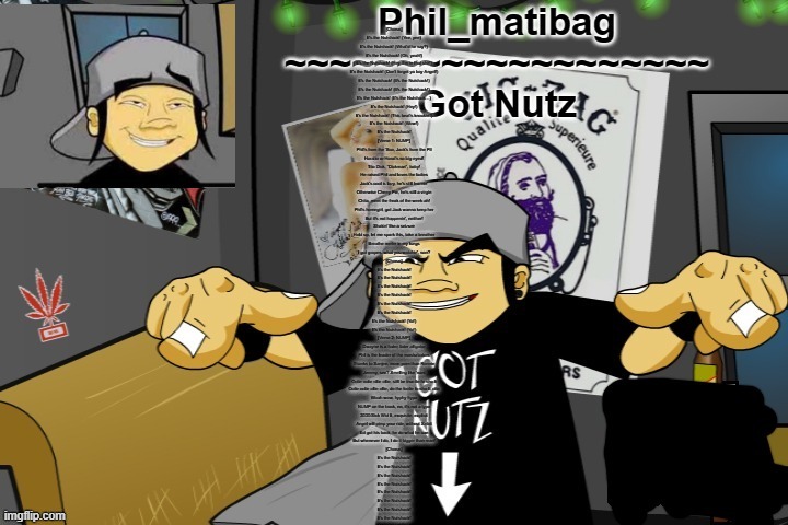 Phil_matibag announcement temp | [Chorus]
It’s the Nutshack! (Yee, yee)
It’s the Nutshack! (What'd he say?)
It’s the Nutshack! (Oh, yeah!)
It’s the Nutshack! (Hey, I'm in that shit!)
It’s the Nutshack! (Don't forget ya boy Angel!)
It’s the Nutshack! (It’s the Nutshack!)
It’s the Nutshack! (It’s the Nutshack!)
It’s the Nutshack! (It’s the Nutshack…)
It’s the Nutshack! (Hey!)
It’s the Nutshack! (This beat's knockin'!)
It’s the Nutshack! (Wow!)
It’s the Nutshack!

[Verse 1: NUMP]
Phil’s from the 'Sco, Jack’s from the P.I
Horatio or Horat's so big-eyed!
Tito Dick, “Dickman”, baby!
He raised Phil and loves the ladies
Jack’s cool is lazy, he’s still learnin’
Otherwise Cherry Pie, he's still a virgin
Chita, meet the freak of the week-ah!
Phil’s homegirl, got Jack wanna keep her
But it’s not happenin’, neither!
Shakin’ like a seizure
Hold up, let me spark this, take a breather
Breathe reefer in my lungs
I got grapes, what you watchin’, son?


[Chorus]
It's the Nutshack!
It's the Nutshack!
It's the Nutshack!
It's the Nutshack!
It's the Nutshack!
It's the Nutshack!
It's the Nutshack! (Yo!)
It's the Nutshack! (Yo!)

[Verse 2: NUMP]
Dwayne is a hater, later alligator
Phil is the leader of the masturbators
Thanks to Sanjee, more porn than Ronnie
Jeremy, see? Smelling like 'nani
Oolie oolie ollie ollie, still be true-lie fo-sho-li
Oolie oolie ollie ollie, do the foolie fo-sho-li, olie
Woah-wow, hyphy hypo
NUMP on the track, no, it's not a typo
3030/Sick Wid It, exquisite, explicit
Angel will pimp your ride, without Xzibit
Ed got his back, he do what he can
But whenever I do, I do it bigger than man!

[Chorus]
It's the Nutshack!
It's the Nutshack!
It's the Nutshack!
It's the Nutshack!
It's the Nutshack!
It's the Nutshack!
It's the Nutshack!
It's the Nutshack! | image tagged in phil_matibag announcement temp | made w/ Imgflip meme maker