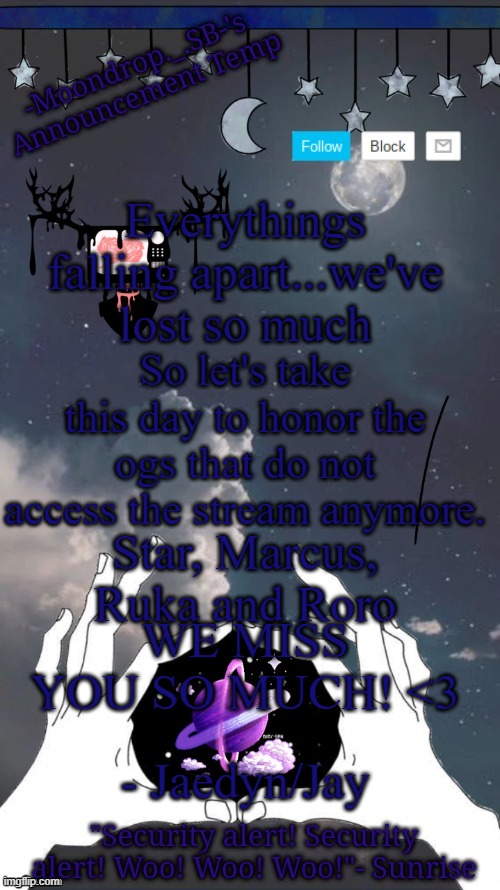 Moondrop's temp | Everythings falling apart...we've lost so much; So let's take this day to honor the ogs that do not access the stream anymore. Star, Marcus, Ruka and Roro; WE MISS YOU SO MUCH! <3; - Jaedyn/Jay | image tagged in moondrop's temp | made w/ Imgflip meme maker