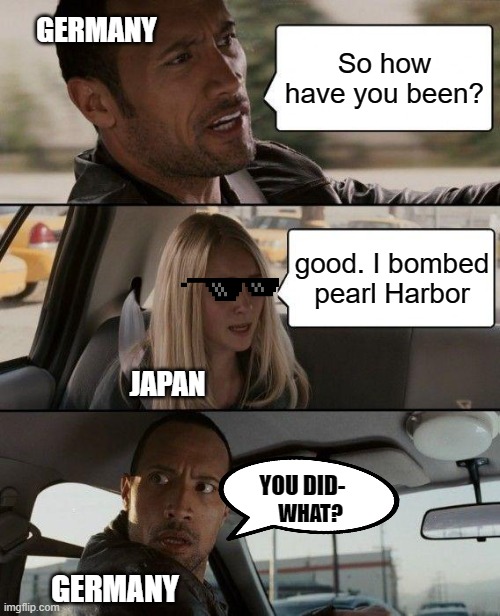 You did- What? | GERMANY; So how have you been? good. I bombed pearl Harbor; JAPAN; YOU DID-; WHAT? GERMANY | image tagged in memes,the rock driving,japan,germany,pearl harbor | made w/ Imgflip meme maker