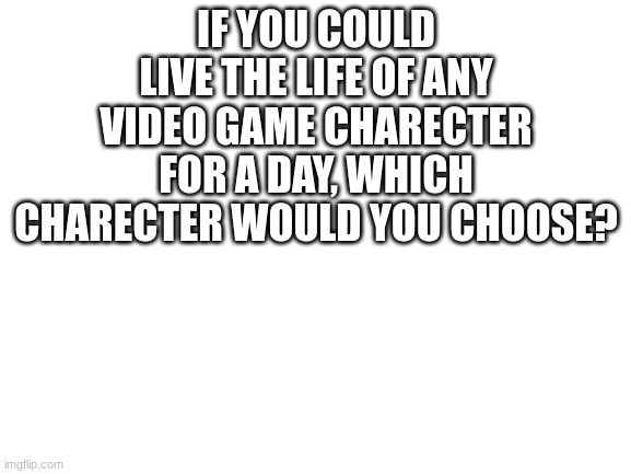 Blank White Template | IF YOU COULD LIVE THE LIFE OF ANY VIDEO GAME CHARECTER FOR A DAY, WHICH CHARECTER WOULD YOU CHOOSE? | image tagged in blank white template | made w/ Imgflip meme maker