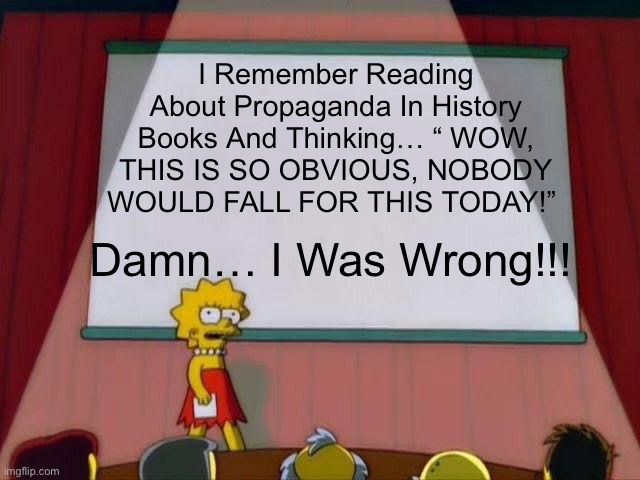 I Remember Reading About Propaganda In History Books And Thinking… “ WOW, THIS IS SO OBVIOUS, NOBODY WOULD FALL FOR THIS TODAY!” |  I Remember Reading About Propaganda In History Books And Thinking… “ WOW, THIS IS SO OBVIOUS, NOBODY WOULD FALL FOR THIS TODAY!”; Damn… I Was Wrong!!! | image tagged in lisa simpson's presentation,propaganda,political meme,covid-19,war | made w/ Imgflip meme maker