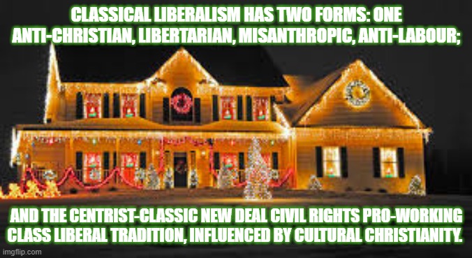 Christmas lights | CLASSICAL LIBERALISM HAS TWO FORMS: ONE ANTI-CHRISTIAN, LIBERTARIAN, MISANTHROPIC, ANTI-LABOUR;; AND THE CENTRIST-CLASSIC NEW DEAL CIVIL RIGHTS PRO-WORKING CLASS LIBERAL TRADITION, INFLUENCED BY CULTURAL CHRISTIANITY. | image tagged in christmas lights | made w/ Imgflip meme maker