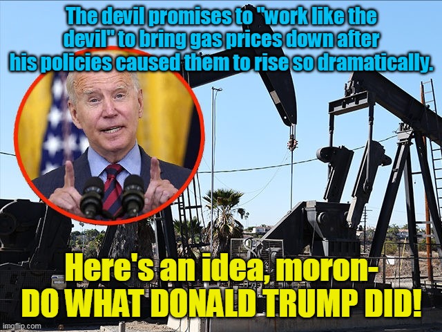 Biden has no choice but to work harder rather than smarter- he failed 3rd grade, after all. | The devil promises to "work like the devil" to bring gas prices down after his policies caused them to rise so dramatically. Here's an idea, moron- DO WHAT DONALD TRUMP DID! | image tagged in creepy joe biden,failure,inflation,stupid liberals,communism,slavery | made w/ Imgflip meme maker