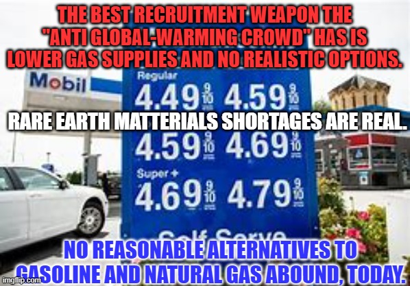 Your anti-pipeline and anti-drilling activism made the shortages today possible. | THE BEST RECRUITMENT WEAPON THE "ANTI GLOBAL-WARMING CROWD" HAS IS LOWER GAS SUPPLIES AND NO REALISTIC OPTIONS. RARE EARTH MATTERIALS SHORTAGES ARE REAL. NO REASONABLE ALTERNATIVES TO GASOLINE AND NATURAL GAS ABOUND, TODAY. | image tagged in politics | made w/ Imgflip meme maker