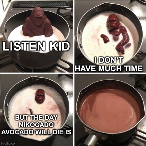 Chocolate Harambe | LISTEN KID; I DON’T HAVE MUCH TIME; BUT THE DAY NIKOCADO AVOCADO WILL DIE IS | image tagged in chocolate harambe,memes | made w/ Imgflip meme maker