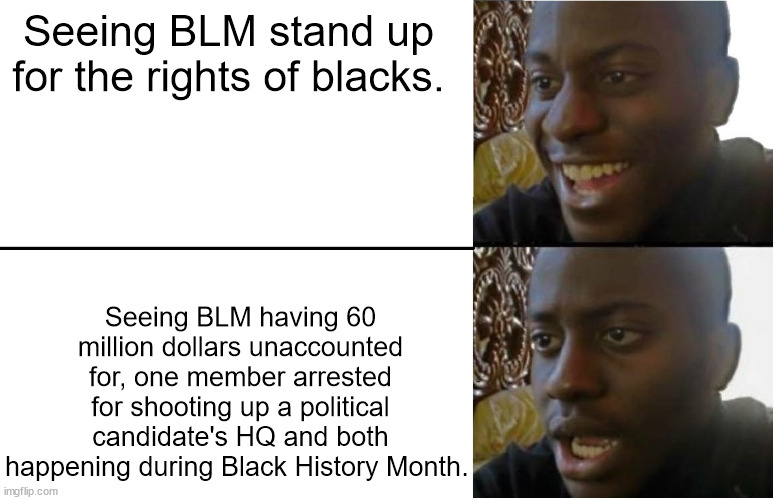 When will the Dems/Libs/Leftists learn that radical violent criminal groups don't make for good messaging? | Seeing BLM stand up for the rights of blacks. Seeing BLM having 60 million dollars unaccounted for, one member arrested for shooting up a political candidate's HQ and both happening during Black History Month. | image tagged in disappointed black guy,black history month,blm,criminals | made w/ Imgflip meme maker