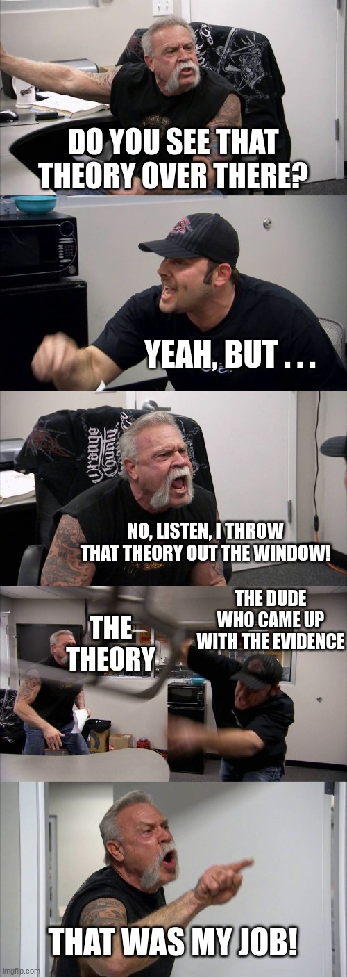 American Chopper Argument Meme | DO YOU SEE THAT THEORY OVER THERE? YEAH, BUT . . . NO, LISTEN, I THROW THAT THEORY OUT THE WINDOW! THE DUDE WHO CAME UP WITH THE EVIDENCE; THE THEORY; THAT WAS MY JOB! | image tagged in memes,american chopper argument | made w/ Imgflip meme maker