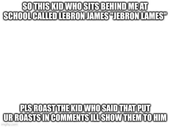 idk XD | SO THIS KID WHO SITS BEHIND ME AT SCHOOL CALLED LEBRON JAMES "JEBRON LAMES"; PLS ROAST THE KID WHO SAID THAT PUT UR ROASTS IN COMMENTS ILL SHOW THEM TO HIM | image tagged in blank white template | made w/ Imgflip meme maker