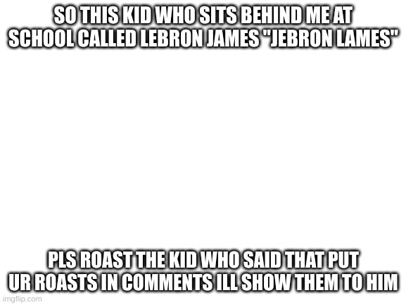Blank White Template | SO THIS KID WHO SITS BEHIND ME AT SCHOOL CALLED LEBRON JAMES "JEBRON LAMES"; PLS ROAST THE KID WHO SAID THAT PUT UR ROASTS IN COMMENTS ILL SHOW THEM TO HIM | image tagged in blank white template | made w/ Imgflip meme maker