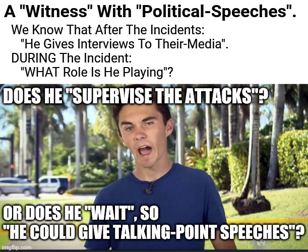 Can You Ask Around? | A "Witness" With "Political-Speeches". We Know That After The Incidents:
   "He Gives Interviews To Their-Media".
DURING The Incident:
   "WHAT Role Is He Playing"? DOES HE "SUPERVISE THE ATTACKS"? OR DOES HE "WAIT", SO 
"HE COULD GIVE TALKING-POINT SPEECHES"? | image tagged in david hogg,biased media,media lies,false flag | made w/ Imgflip meme maker
