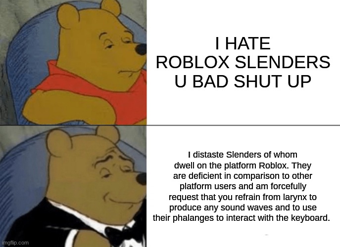 N O     S L E N D E R S | I HATE ROBLOX SLENDERS U BAD SHUT UP; I distaste Slenders of whom dwell on the platform Roblox. They are deficient in comparison to other platform users and am forcefully request that you refrain from larynx to produce any sound waves and to use their phalanges to interact with the keyboard. | image tagged in memes,tuxedo winnie the pooh,roblox | made w/ Imgflip meme maker