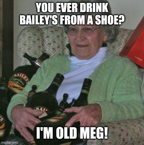 Ever drink Bailey's from a shoe? | YOU EVER DRINK BAILEY'S FROM A SHOE? I'M OLD MEG! | image tagged in old lady with booze bottles,booze,grandma,sure grandma let's get you to bed | made w/ Imgflip meme maker