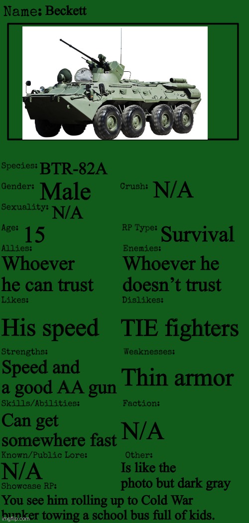 New OC showcase for RP stream | Beckett; BTR-82A; N/A; Male; N/A; 15; Survival; Whoever he can trust; Whoever he doesn’t trust; TIE fighters; His speed; Thin armor; Speed and a good AA gun; Can get somewhere fast; N/A; N/A; Is like the photo but dark gray; You see him rolling up to Cold War bunker towing a school bus full of kids. | image tagged in new oc showcase for rp stream | made w/ Imgflip meme maker