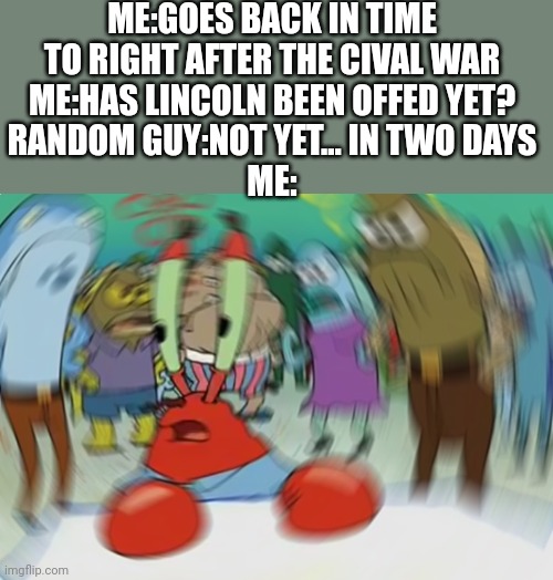 : O | ME:GOES BACK IN TIME TO RIGHT AFTER THE CIVAL WAR
ME:HAS LINCOLN BEEN OFFED YET?
RANDOM GUY:NOT YET... IN TWO DAYS
ME: | image tagged in memes,mr krabs blur meme | made w/ Imgflip meme maker