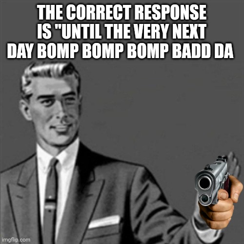Correction guy | THE CORRECT RESPONSE IS "UNTIL THE VERY NEXT DAY BOMP BOMP BOMP BADD DA | image tagged in correction guy | made w/ Imgflip meme maker
