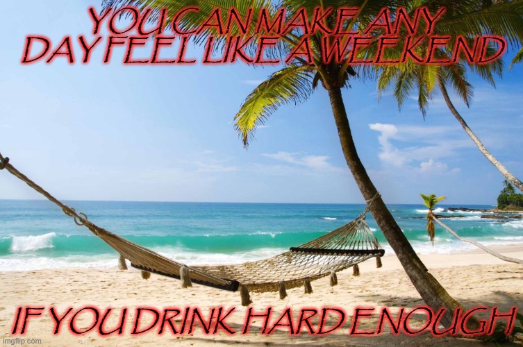 weekdays | YOU CAN MAKE ANY DAY FEEL LIKE A WEEKEND; IF YOU DRINK HARD ENOUGH | image tagged in drinking,beach,work,weekend,weekdays,alcohol | made w/ Imgflip meme maker