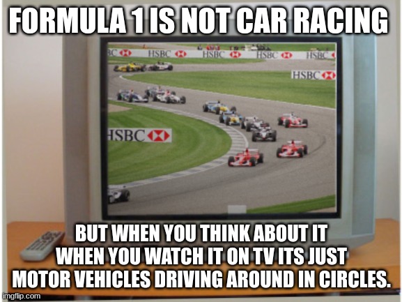 Formula 1 is just a sport about dumb rednecks driving open-wheel racing cars in circles,maybe the race track or the competition | FORMULA 1 IS NOT CAR RACING; BUT WHEN YOU THINK ABOUT IT WHEN YOU WATCH IT ON TV ITS JUST MOTOR VEHICLES DRIVING AROUND IN CIRCLES. | image tagged in f1,formula 1,cars,racing,motorsport,funny memes | made w/ Imgflip meme maker
