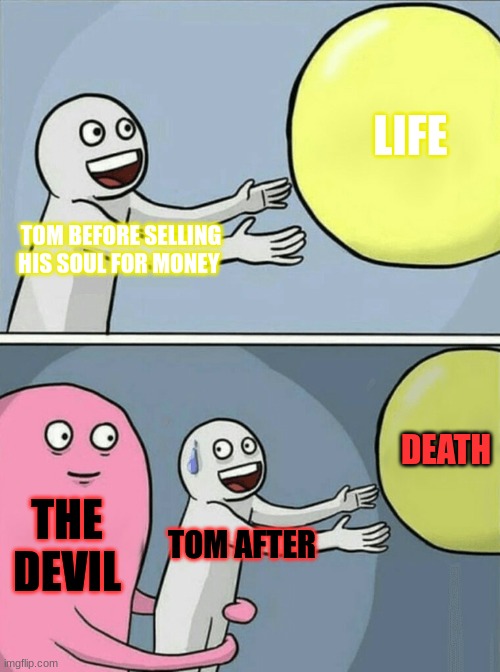 The Devil and Tom Walker | LIFE; TOM BEFORE SELLING HIS SOUL FOR MONEY; DEATH; THE DEVIL; TOM AFTER | image tagged in memes,running away balloon | made w/ Imgflip meme maker