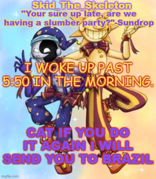 The fricking thing woke me up and I wanted sleep -_- | I WOKE UP PAST 5:50 IN THE MORNING. CAT IF YOU DO IT AGAIN I WILL SEND YOU TO BRAZIL | image tagged in skid's sun and moon temp | made w/ Imgflip meme maker
