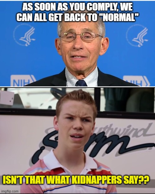 AS SOON AS YOU COMPLY, WE CAN ALL GET BACK TO "NORMAL"; ISN'T THAT WHAT KIDNAPPERS SAY?? | image tagged in dr fauci,you guys are getting paid | made w/ Imgflip meme maker