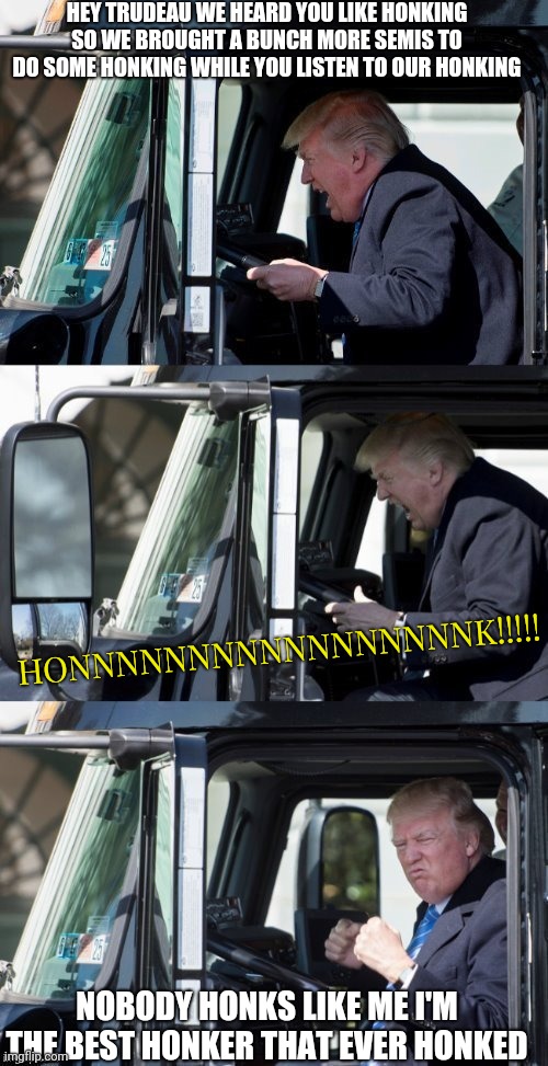 Made by dash hopes | HEY TRUDEAU WE HEARD YOU LIKE HONKING SO WE BROUGHT A BUNCH MORE SEMIS TO DO SOME HONKING WHILE YOU LISTEN TO OUR HONKING; HONNNNNNNNNNNNNNNNNK!!!!! NOBODY HONKS LIKE ME I'M THE BEST HONKER THAT EVER HONKED | image tagged in made by dash hopes,big mutha trucker,trump,freedom convoy,honk for freedom,end the mandates | made w/ Imgflip meme maker
