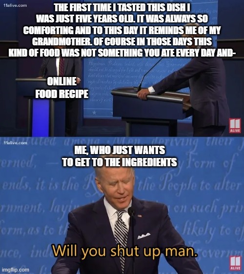 Biden - Will you shut up man | THE FIRST TIME I TASTED THIS DISH I WAS JUST FIVE YEARS OLD. IT WAS ALWAYS SO COMFORTING AND TO THIS DAY IT REMINDS ME OF MY GRANDMOTHER. OF COURSE IN THOSE DAYS THIS KIND OF FOOD WAS NOT SOMETHING YOU ATE EVERY DAY AND-; ONLINE FOOD RECIPE; ME, WHO JUST WANTS TO GET TO THE INGREDIENTS | image tagged in biden - will you shut up man,memes | made w/ Imgflip meme maker