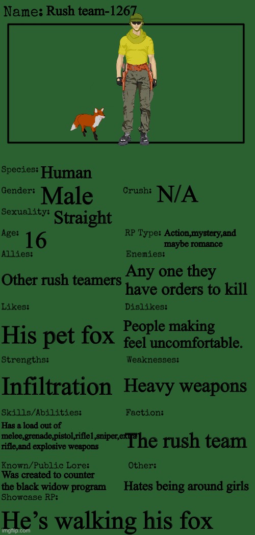 New OC showcase for RP stream | Rush team-1267; Human; N/A; Male; Straight; 16; Action,mystery,and maybe romance; Other rush teamers; Any one they have orders to kill; People making feel uncomfortable. His pet fox; Heavy weapons; Infiltration; Has a load out of melee,grenade,pistol,rifle1,sniper,extra rifle,and explosive weapons; The rush team; Was created to counter the black widow program; Hates being around girls; He’s walking his fox | image tagged in new oc showcase for rp stream | made w/ Imgflip meme maker