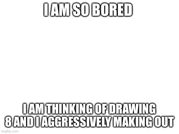That is how bored I am | I AM SO BORED; I AM THINKING OF DRAWING 8 AND I AGGRESSIVELY MAKING OUT | image tagged in blank white template | made w/ Imgflip meme maker