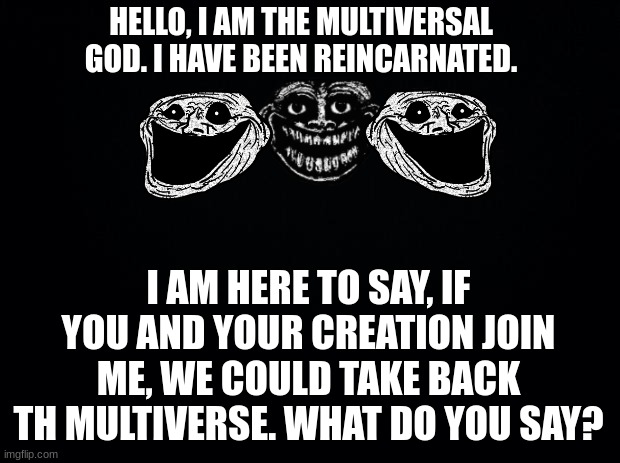 Black background | HELLO, I AM THE MULTIVERSAL GOD. I HAVE BEEN REINCARNATED. I AM HERE TO SAY, IF YOU AND YOUR CREATION JOIN ME, WE COULD TAKE BACK TH MULTIVE | image tagged in black background | made w/ Imgflip meme maker