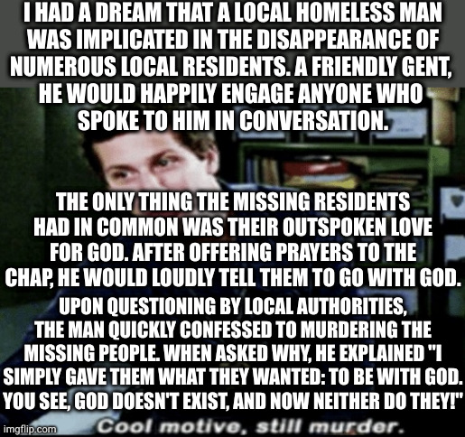 I love stories where everyone gets what they want | I HAD A DREAM THAT A LOCAL HOMELESS MAN
WAS IMPLICATED IN THE DISAPPEARANCE OF
NUMEROUS LOCAL RESIDENTS. A FRIENDLY GENT, 
HE WOULD HAPPILY ENGAGE ANYONE WHO 
SPOKE TO HIM IN CONVERSATION. THE ONLY THING THE MISSING RESIDENTS HAD IN COMMON WAS THEIR OUTSPOKEN LOVE FOR GOD. AFTER OFFERING PRAYERS TO THE CHAP, HE WOULD LOUDLY TELL THEM TO GO WITH GOD. UPON QUESTIONING BY LOCAL AUTHORITIES, THE MAN QUICKLY CONFESSED TO MURDERING THE MISSING PEOPLE. WHEN ASKED WHY, HE EXPLAINED "I SIMPLY GAVE THEM WHAT THEY WANTED: TO BE WITH GOD. YOU SEE, GOD DOESN'T EXIST, AND NOW NEITHER DO THEY!" | image tagged in cool motive still murder | made w/ Imgflip meme maker