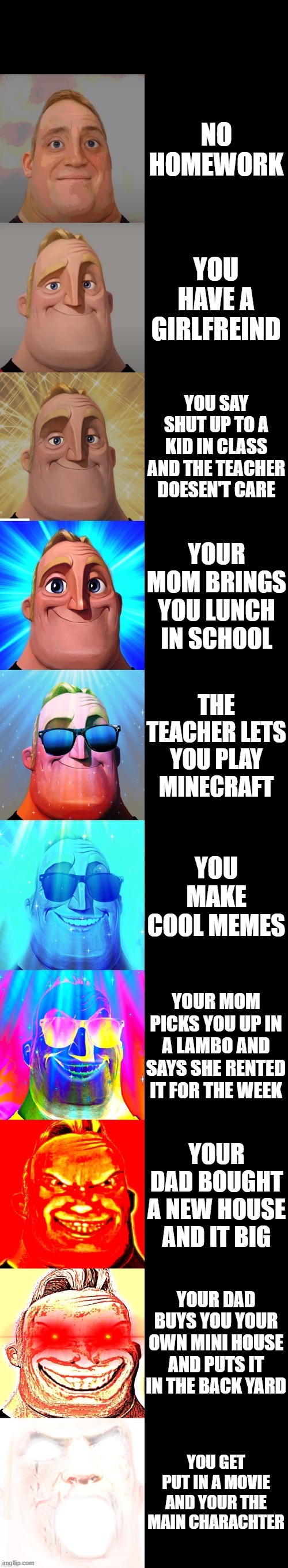 mr incredible becoming canny | NO HOMEWORK; YOU HAVE A GIRLFREIND; YOU SAY SHUT UP TO A KID IN CLASS AND THE TEACHER DOESEN'T CARE; YOUR MOM BRINGS YOU LUNCH IN SCHOOL; THE TEACHER LETS YOU PLAY MINECRAFT; YOU MAKE COOL MEMES; YOUR MOM PICKS YOU UP IN A LAMBO AND SAYS SHE RENTED IT FOR THE WEEK; YOUR DAD BOUGHT A NEW HOUSE AND IT BIG; YOUR DAD BUYS YOU YOUR OWN MINI HOUSE AND PUTS IT IN THE BACK YARD; YOU GET PUT IN A MOVIE AND YOUR THE MAIN CHARACHTER | image tagged in mr incredible becoming canny | made w/ Imgflip meme maker