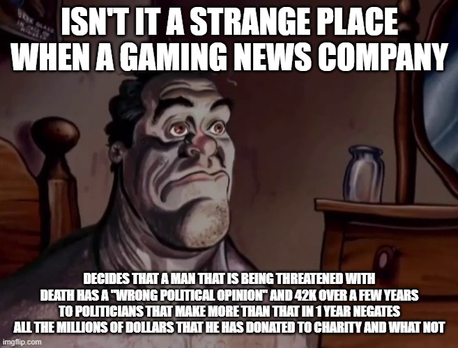 I am talking about Kotaka and Scott Cawthon | ISN'T IT A STRANGE PLACE WHEN A GAMING NEWS COMPANY; DECIDES THAT A MAN THAT IS BEING THREATENED WITH DEATH HAS A "WRONG POLITICAL OPINION" AND 42K OVER A FEW YEARS TO POLITICIANS THAT MAKE MORE THAN THAT IN 1 YEAR NEGATES ALL THE MILLIONS OF DOLLARS THAT HE HAS DONATED TO CHARITY AND WHAT NOT | image tagged in ren and stimpy wake up,fnaf | made w/ Imgflip meme maker