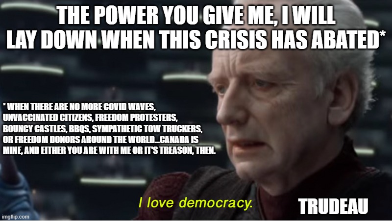 I love democracy | THE POWER YOU GIVE ME, I WILL LAY DOWN WHEN THIS CRISIS HAS ABATED*; * WHEN THERE ARE NO MORE COVID WAVES, UNVACCINATED CITIZENS, FREEDOM PROTESTERS, BOUNCY CASTLES, BBQS, SYMPATHETIC TOW TRUCKERS, OR FREEDOM DONORS AROUND THE WORLD...CANADA IS MINE, AND EITHER YOU ARE WITH ME OR IT'S TREASON, THEN. TRUDEAU | image tagged in i love democracy | made w/ Imgflip meme maker