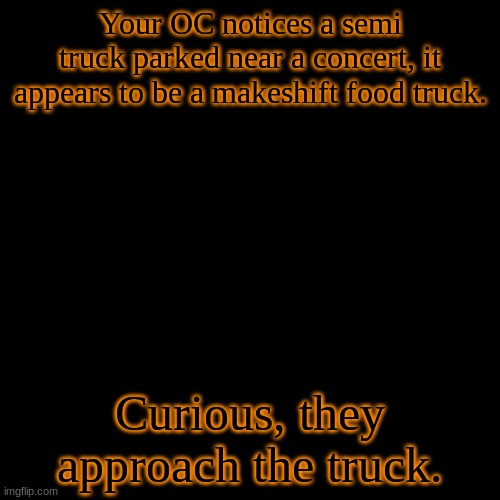 This is able to be returned to at any point. You can buy food from DR one and two only as the other games don't have the images  | Your OC notices a semi truck parked near a concert, it appears to be a makeshift food truck. Curious, they approach the truck. | image tagged in blank transparent square,you are in a safe area,bring money | made w/ Imgflip meme maker