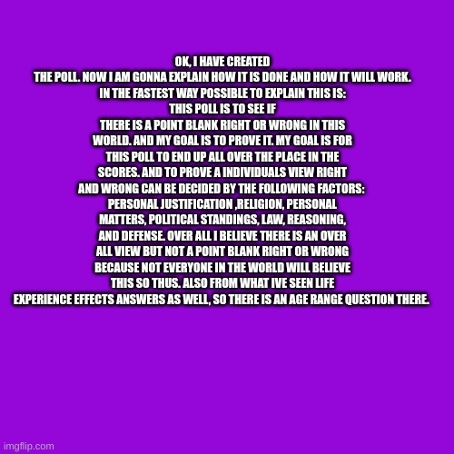 Poll is in comments (if yall can share this it would be really appreciated ^^) My goal is 150-300 responses | OK, I HAVE CREATED THE POLL. NOW I AM GONNA EXPLAIN HOW IT IS DONE AND HOW IT WILL WORK.
IN THE FASTEST WAY POSSIBLE TO EXPLAIN THIS IS:
THIS POLL IS TO SEE IF THERE IS A POINT BLANK RIGHT OR WRONG IN THIS WORLD. AND MY GOAL IS TO PROVE IT. MY GOAL IS FOR THIS POLL TO END UP ALL OVER THE PLACE IN THE SCORES. AND TO PROVE A INDIVIDUALS VIEW RIGHT AND WRONG CAN BE DECIDED BY THE FOLLOWING FACTORS: 
PERSONAL JUSTIFICATION ,RELIGION, PERSONAL MATTERS, POLITICAL STANDINGS, LAW, REASONING, AND DEFENSE. OVER ALL I BELIEVE THERE IS AN OVER ALL VIEW BUT NOT A POINT BLANK RIGHT OR WRONG BECAUSE NOT EVERYONE IN THE WORLD WILL BELIEVE THIS SO THUS. ALSO FROM WHAT IVE SEEN LIFE EXPERIENCE EFFECTS ANSWERS AS WELL, SO THERE IS AN AGE RANGE QUESTION THERE. | image tagged in memes,blank transparent square | made w/ Imgflip meme maker