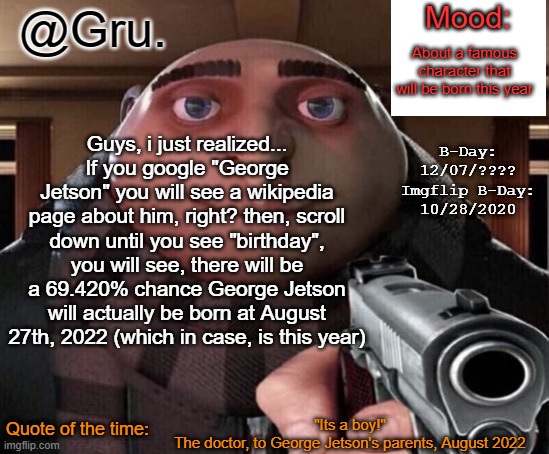 Gru Announcement Temp 2.0 | About a famous character that will be born this year; Guys, i just realized...
If you google "George Jetson" you will see a wikipedia page about him, right? then, scroll down until you see "birthday", you will see, there will be a 69.420% chance George Jetson will actually be born at August 27th, 2022 (which in case, is this year); "Its a boy!"
The doctor, to George Jetson's parents, August 2022 | image tagged in gru announcement temp 2 0 | made w/ Imgflip meme maker