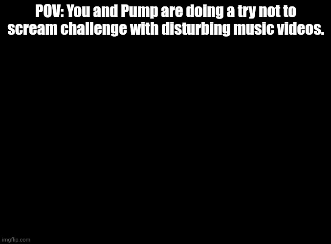 Mope-mope? More like nope-nope! | POV: You and Pump are doing a try not to scream challenge with disturbing music videos. | image tagged in blank black,music,challenge,rp | made w/ Imgflip meme maker