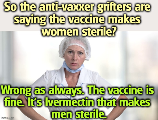So the anti-vaxxer grifters are 
saying the vaccine makes 
women sterile? Wrong as always. The vaccine is 
fine. It's Ivermectin that makes 
men sterile. | image tagged in anti vax,liars,vaccine,sterile,wrong | made w/ Imgflip meme maker