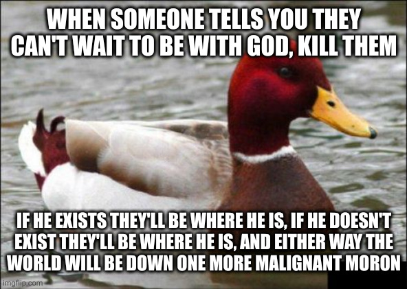 Everyone wins when you murder the incorrigibly misguided |  WHEN SOMEONE TELLS YOU THEY CAN'T WAIT TO BE WITH GOD, KILL THEM; IF HE EXISTS THEY'LL BE WHERE HE IS, IF HE DOESN'T
EXIST THEY'LL BE WHERE HE IS, AND EITHER WAY THE
WORLD WILL BE DOWN ONE MORE MALIGNANT MORON | image tagged in memes,malicious advice mallard | made w/ Imgflip meme maker