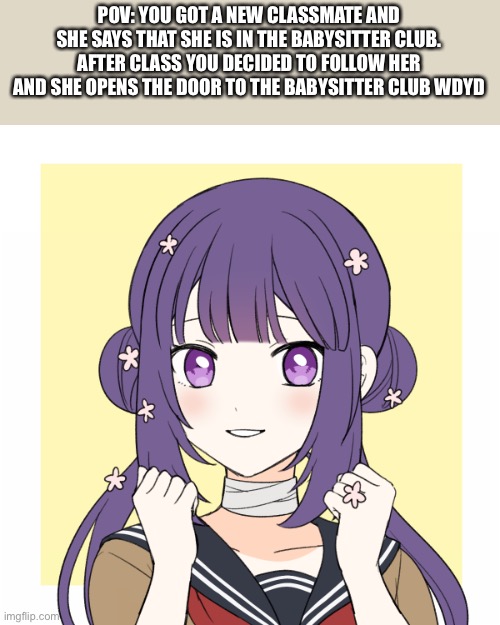 Inspired by highschool babysitters ( please no hurting- ) | POV: YOU GOT A NEW CLASSMATE AND SHE SAYS THAT SHE IS IN THE BABYSITTER CLUB. AFTER CLASS YOU DECIDED TO FOLLOW HER AND SHE OPENS THE DOOR TO THE BABYSITTER CLUB WDYD | made w/ Imgflip meme maker