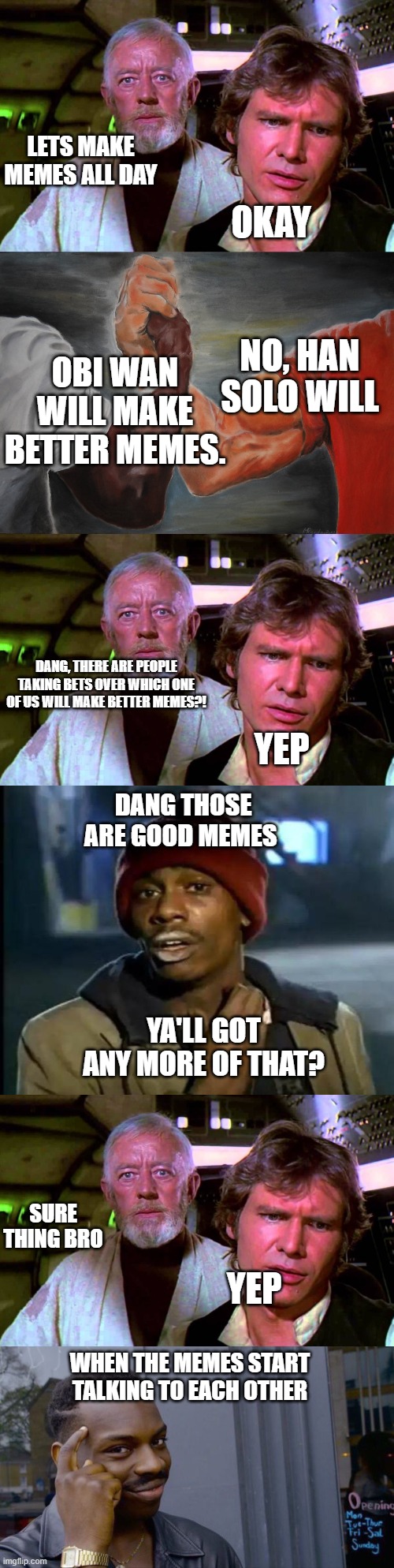 The Memeversation | LETS MAKE MEMES ALL DAY; OKAY; NO, HAN SOLO WILL; OBI WAN WILL MAKE BETTER MEMES. DANG, THERE ARE PEOPLE TAKING BETS OVER WHICH ONE OF US WILL MAKE BETTER MEMES?! YEP; DANG THOSE ARE GOOD MEMES; YA'LL GOT ANY MORE OF THAT? SURE THING BRO; YEP; WHEN THE MEMES START TALKING TO EACH OTHER | image tagged in obi wan that's no moon,memes,epic handshake,y'all got any more of that,roll safe think about it | made w/ Imgflip meme maker
