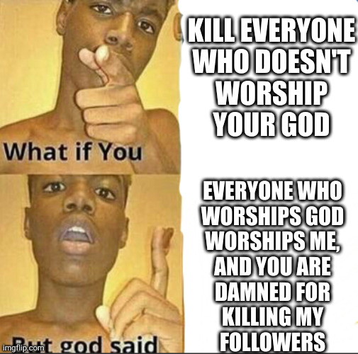 I mean, it seems like the kind of thing god might say if he was real | KILL EVERYONE
WHO DOESN'T
WORSHIP
YOUR GOD; EVERYONE WHO
WORSHIPS GOD
WORSHIPS ME,
AND YOU ARE
DAMNED FOR
KILLING MY
FOLLOWERS | image tagged in what if you-but god said | made w/ Imgflip meme maker