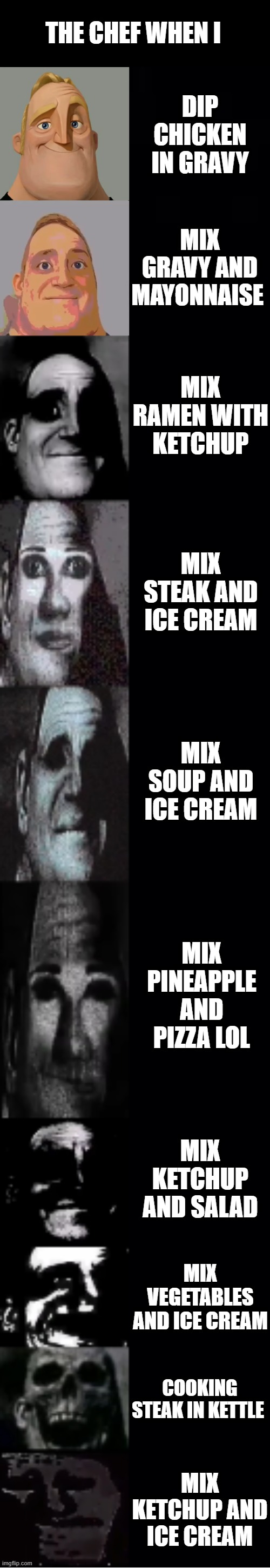 mr incredible becoming uncanny | THE CHEF WHEN I; DIP CHICKEN IN GRAVY; MIX GRAVY AND MAYONNAISE; MIX RAMEN WITH KETCHUP; MIX STEAK AND ICE CREAM; MIX SOUP AND ICE CREAM; MIX PINEAPPLE AND PIZZA LOL; MIX KETCHUP AND SALAD; MIX VEGETABLES AND ICE CREAM; COOKING STEAK IN KETTLE; MIX KETCHUP AND ICE CREAM | image tagged in mr incredible becoming uncanny,memes,funny,not funny,msmg | made w/ Imgflip meme maker