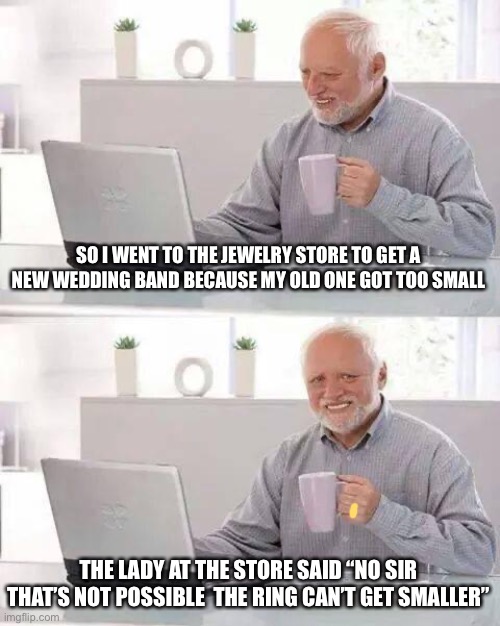 Hide the Pain Harold | SO I WENT TO THE JEWELRY STORE TO GET A NEW WEDDING BAND BECAUSE MY OLD ONE GOT TOO SMALL; THE LADY AT THE STORE SAID “NO SIR THAT’S NOT POSSIBLE  THE RING CAN’T GET SMALLER” | image tagged in memes,hide the pain harold | made w/ Imgflip meme maker