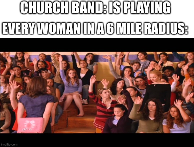 Raise Hand Mean Girls |  CHURCH BAND: IS PLAYING; EVERY WOMAN IN A 6 MILE RADIUS: | image tagged in raise hand mean girls | made w/ Imgflip meme maker