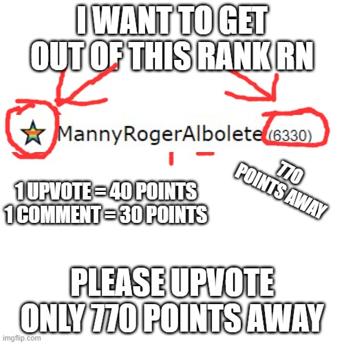 Actually 670 points away hehe | I WANT TO GET OUT OF THIS RANK RN; 77O POINTS AWAY; 1 UPVOTE = 40 POINTS
1 COMMENT = 30 POINTS; PLEASE UPVOTE ONLY 770 POINTS AWAY | image tagged in memes,blank transparent square | made w/ Imgflip meme maker