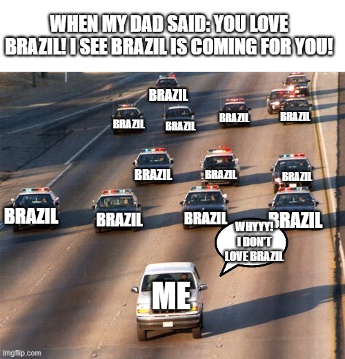 brazil chase me! | WHEN MY DAD SAID: YOU LOVE BRAZIL! I SEE BRAZIL IS COMING FOR YOU! BRAZIL; BRAZIL; BRAZIL; BRAZIL; BRAZIL; BRAZIL; BRAZIL; BRAZIL; BRAZIL; BRAZIL; BRAZIL; BRAZIL; WHYYY! I DON'T LOVE BRAZIL; ME | image tagged in oj simpson police chase | made w/ Imgflip meme maker